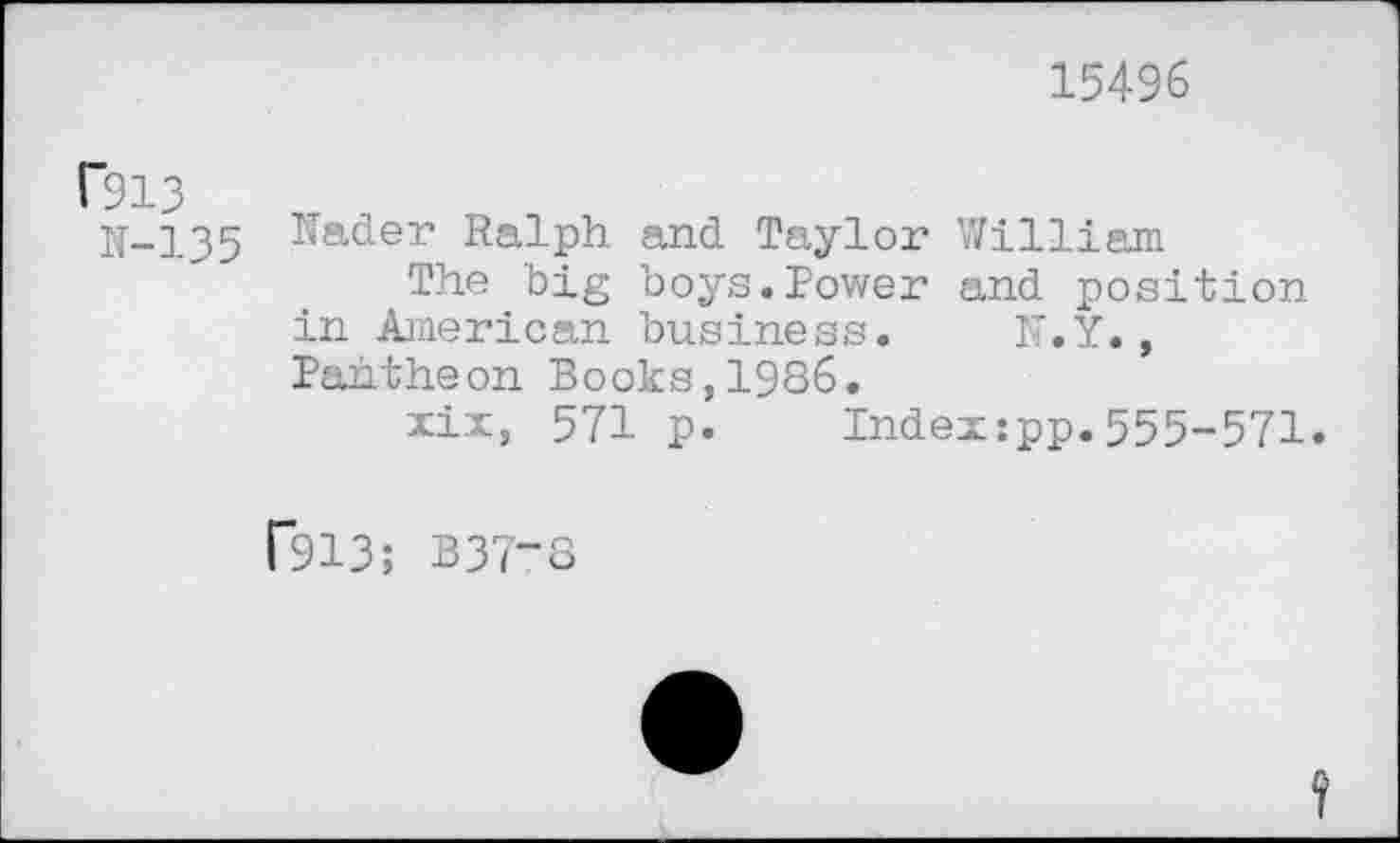 ﻿15496
1'913
N-135
Nader Ralph and Taylor William
The big boys.Power and position in American business. N.Y., Pantheon Books,1986.
xix, 571 p. Index:pp.555-571.
F913; B37-8